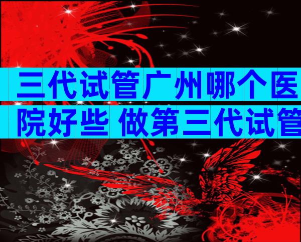 三代试管广州哪个医院好些 做第三代试管婴儿广州哪个医院比较好